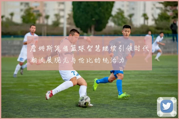 詹姆斯凭借篮球智慧继续引领时代潮流展现无与伦比的统治力