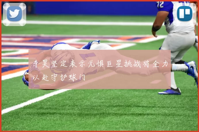 李昊坚定表示无惧巨星挑战将全力以赴守护球门