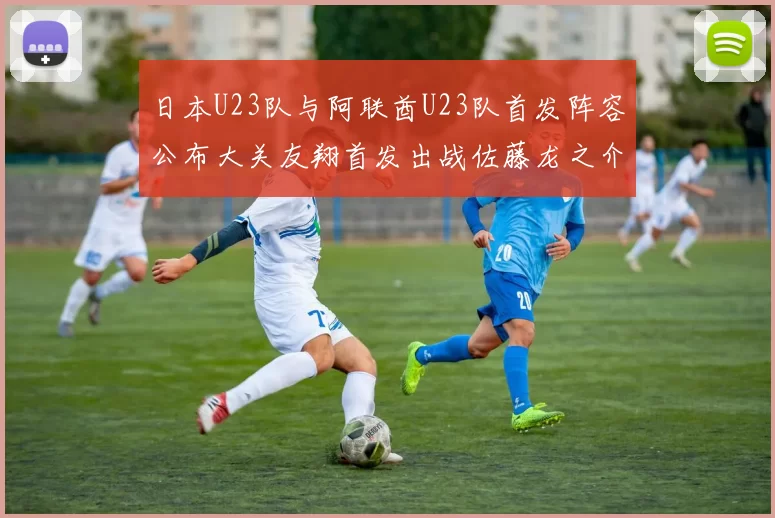 日本U23队与阿联酋U23队首发阵容公布大关友翔首发出战佐藤龙之介替补待命