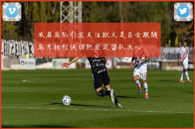 浓眉离队引发关注欧文是否会跟随离开独行侠仍然坚定留队决心