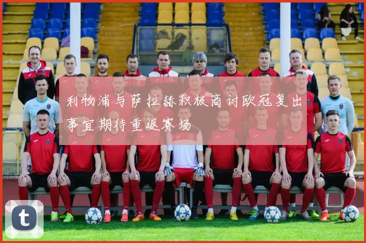 利物浦与萨拉赫积极商讨欧冠复出事宜期待重返赛场